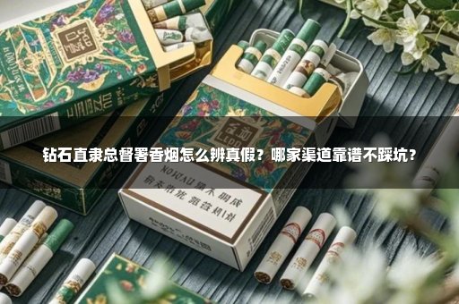 钻石直隶总督署香烟怎么辨真假？哪家渠道靠谱不踩坑？