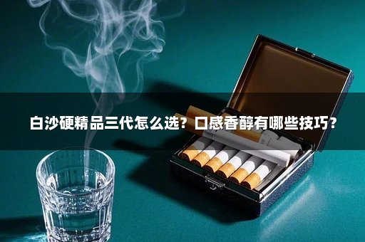 白沙硬精品三代怎么选？口感香醇有哪些技巧？